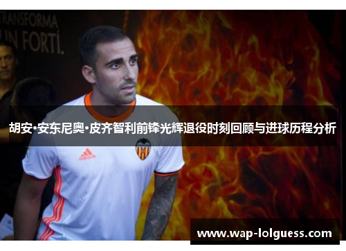 胡安·安东尼奥·皮齐智利前锋光辉退役时刻回顾与进球历程分析