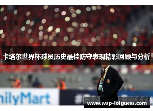 卡塔尔世界杯球员历史最佳防守表现精彩回顾与分析