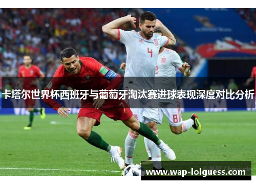卡塔尔世界杯西班牙与葡萄牙淘汰赛进球表现深度对比分析