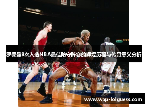 罗德曼8次入选NBA最佳防守阵容的辉煌历程与传奇意义分析