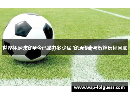 世界杯足球赛至今已举办多少届 赛场传奇与辉煌历程回顾