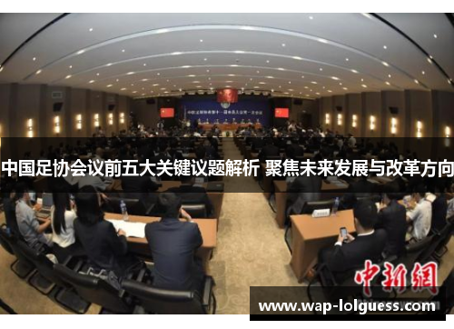 中国足协会议前五大关键议题解析 聚焦未来发展与改革方向