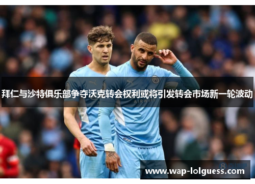 拜仁与沙特俱乐部争夺沃克转会权利或将引发转会市场新一轮波动