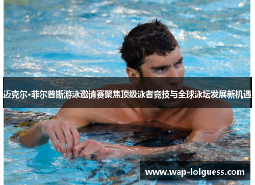 迈克尔·菲尔普斯游泳邀请赛聚焦顶级泳者竞技与全球泳坛发展新机遇