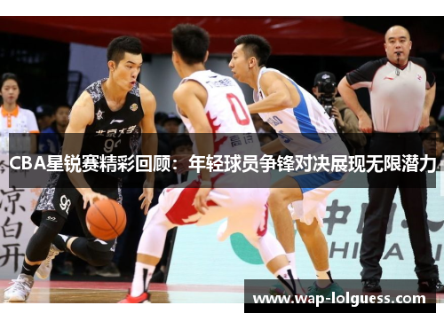 CBA星锐赛精彩回顾：年轻球员争锋对决展现无限潜力